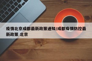 疫情北京成都最新政策通知/成都疫情防控最新政策 北京