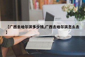 【广西去哈尔滨多少钱,广西去哈尔滨怎么去】