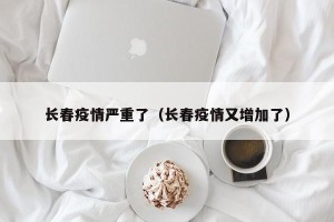 长春疫情严重了（长春疫情又增加了）