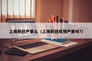 上海新冠严重么（上海新冠疫情严重吗?）