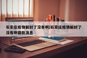 石家庄疫情解封了没有啊/石家庄疫情解封了没有啊最新消息