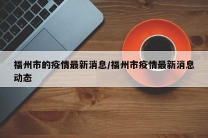 福州市的疫情最新消息/福州市疫情最新消息动态