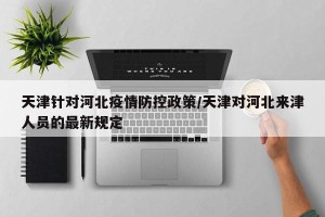天津针对河北疫情防控政策/天津对河北来津人员的最新规定