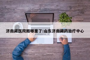 济南藏医院搬哪里了:山东济南藏药治疗中心