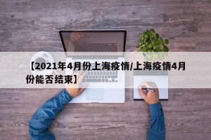 【2021年4月份上海疫情/上海疫情4月份能否结束】