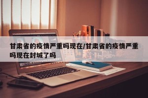 甘肃省的疫情严重吗现在/甘肃省的疫情严重吗现在封城了吗