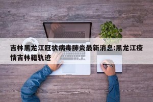 吉林黑龙江冠状病毒肺炎最新消息:黑龙江疫情吉林籍轨迹