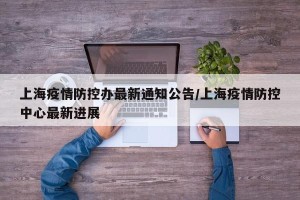 上海疫情防控办最新通知公告/上海疫情防控中心最新进展