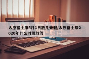 太原富士康5月1日放几天假/太原富士康2020年什么时候放假
