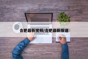 合肥最新视频/合肥最新报道