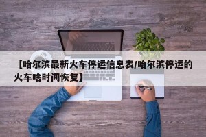 【哈尔滨最新火车停运信息表/哈尔滨停运的火车啥时间恢复】