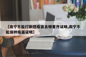 【南宁不能打新冠疫苗去哪里开证明,南宁不能接种疫苗证明】