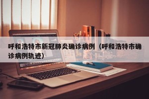 呼和浩特市新冠肺炎确诊病例（呼和浩特市确诊病例轨迹）