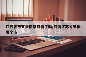 江苏各市支援南京疫情了吗/疫情江苏省支援哪个市