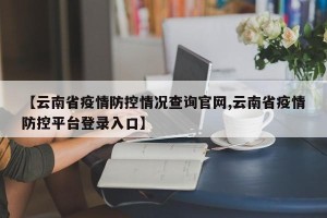 【云南省疫情防控情况查询官网,云南省疫情防控平台登录入口】