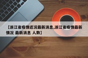 【浙江省疫情近况最新消息,浙江省疫情最新情况 最新消息 人数】