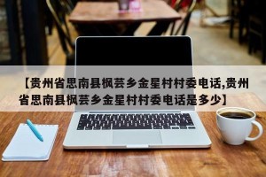【贵州省思南县枫芸乡金星村村委电话,贵州省思南县枫芸乡金星村村委电话是多少】