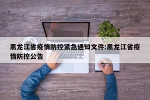 黑龙江省疫情防控紧急通知文件:黑龙江省疫情防控公告