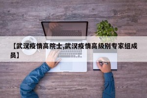 【武汉疫情高院士,武汉疫情高级别专家组成员】