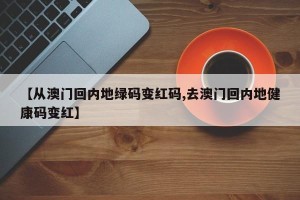 【从澳门回内地绿码变红码,去澳门回内地健康码变红】