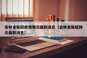 吉林省新冠疫情情况最新消息（吉林省新冠肺炎最新消息）