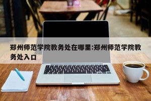 郑州师范学院教务处在哪里:郑州师范学院教务处入口