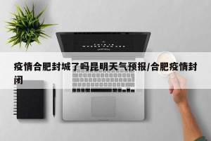 疫情合肥封城了吗昆明天气预报/合肥疫情封闭