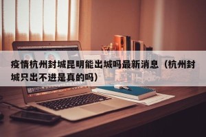 疫情杭州封城昆明能出城吗最新消息（杭州封城只出不进是真的吗）
