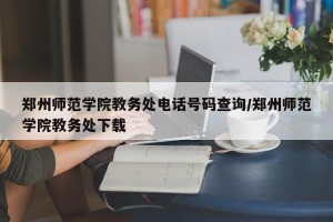 郑州师范学院教务处电话号码查询/郑州师范学院教务处下载