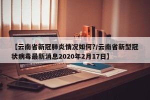 【云南省新冠肺炎情况如何?/云南省新型冠状病毒最新消息2020年2月17日】