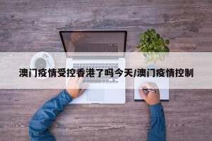 澳门疫情受控香港了吗今天/澳门疫情控制
