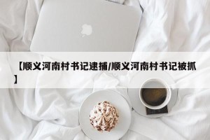 【顺义河南村书记逮捕/顺义河南村书记被抓】