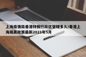 上海疫情局香港特别行政区管辖多久/香港上海隔离政策最新2021年5月