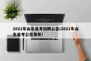 2021年山东省考招聘公告/2021年山东省考公告发布!