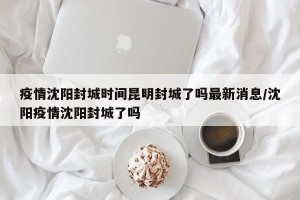 疫情沈阳封城时间昆明封城了吗最新消息/沈阳疫情沈阳封城了吗