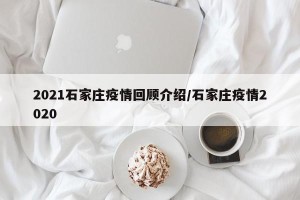 2021石家庄疫情回顾介绍/石家庄疫情2020