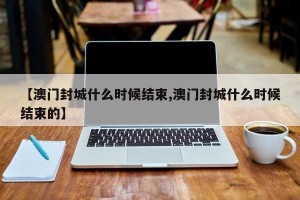 【澳门封城什么时候结束,澳门封城什么时候结束的】