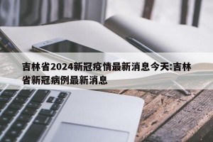 吉林省2024新冠疫情最新消息今天:吉林省新冠病例最新消息