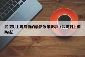 武汉对上海疫情的最新政策要求（武汉到上海防疫）
