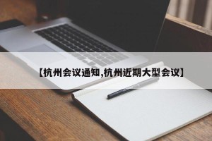 【杭州会议通知,杭州近期大型会议】