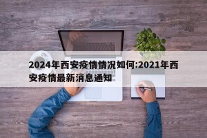 2024年西安疫情情况如何:2021年西安疫情最新消息通知