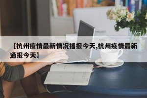 【杭州疫情最新情况播报今天,杭州疫情最新通报今天】