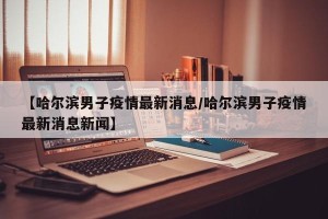 【哈尔滨男子疫情最新消息/哈尔滨男子疫情最新消息新闻】