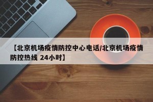 【北京机场疫情防控中心电话/北京机场疫情防控热线 24小时】