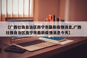 【广西壮族自治区南宁市最新疫情消息,广西壮族自治区南宁市最新疫情消息今天】
