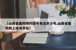 【山西省医院预约挂号电话多少号,山西省医院网上挂号平台】