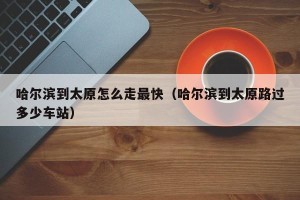 哈尔滨到太原怎么走最快（哈尔滨到太原路过多少车站）