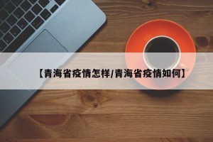 【青海省疫情怎样/青海省疫情如何】