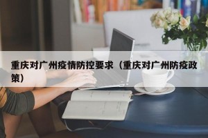 重庆对广州疫情防控要求（重庆对广州防疫政策）
