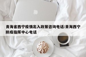 青海省西宁疫情出入政策咨询电话:青海西宁防疫指挥中心电话